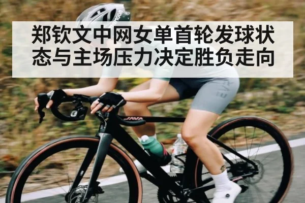 郑钦文中网女单首轮发球状态与主场压力决定胜负走向