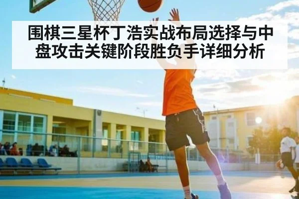 围棋三星杯丁浩实战布局选择与中盘攻击关键阶段胜负手详细分析