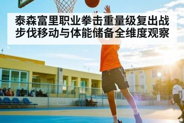 泰森富里职业拳击重量级复出战步伐移动与体能储备全维度观察