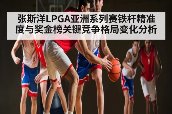 张斯洋LPGA亚洲系列赛铁杆精准度与奖金榜关键竞争格局变化分析