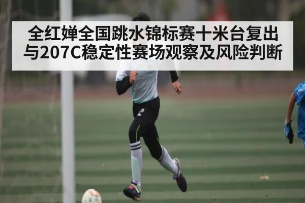 全红婵全国跳水锦标赛十米台复出与207C稳定性赛场观察及风险判断