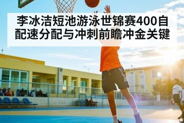 李冰洁短池游泳世锦赛400自配速分配与冲刺前瞻冲金关键