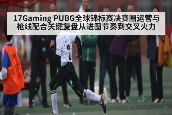 17Gaming PUBG全球锦标赛决赛圈运营与枪线配合关键复盘从进圈节奏到交叉火力